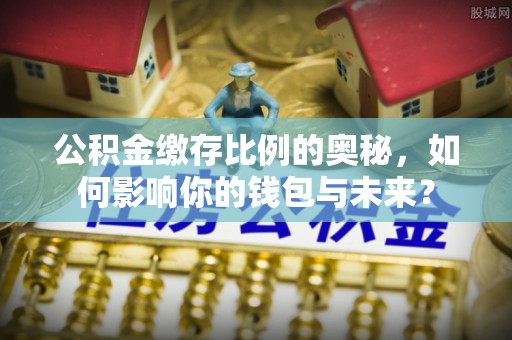 沁源公积金缴存比例的奥秘，如何影响你的钱包与未来？