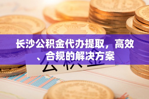 沁源长沙公积金代办提取，高效、合规的解决方案