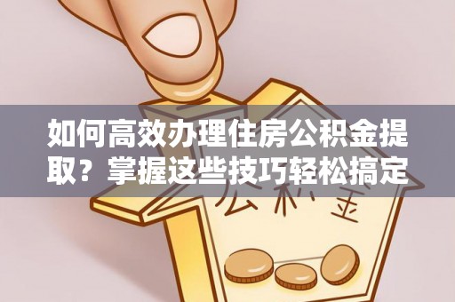 沁源如何高效办理住房公积金提取？掌握这些技巧轻松搞定