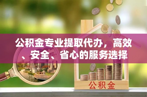 沁源公积金专业提取代办，高效、安全、省心的服务选择