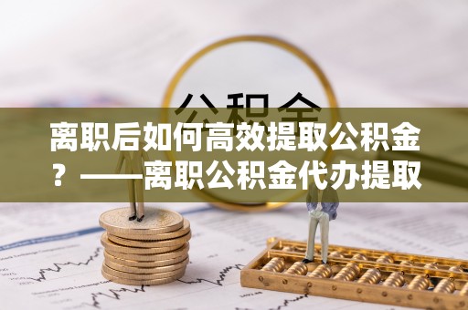 沁源离职后如何高效提取公积金？——离职公积金代办提取全流程解析