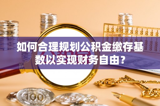 沁源如何合理规划公积金缴存基数以实现财务自由？