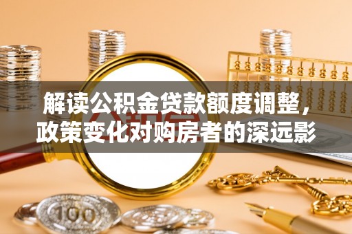 沁源解读公积金贷款额度调整，政策变化对购房者的深远影响