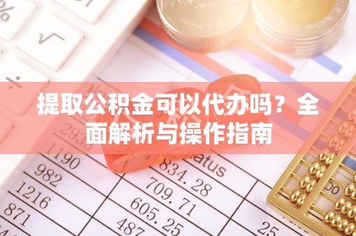 沁源提取公积金可以代办吗？全面解析与操作指南