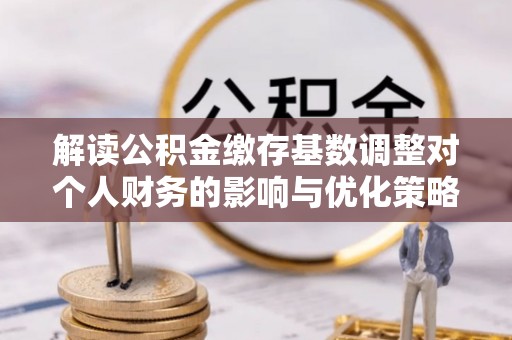 沁源解读公积金缴存基数调整对个人财务的影响与优化策略