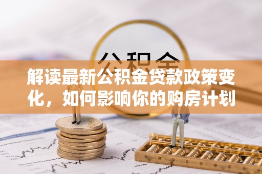 沁源解读最新公积金贷款政策变化，如何影响你的购房计划？