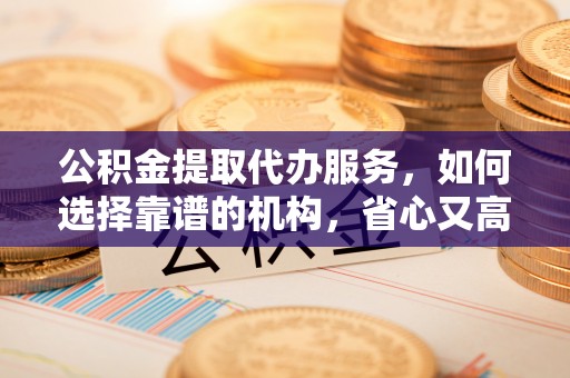 沁源公积金提取代办服务，如何选择靠谱的机构，省心又高效