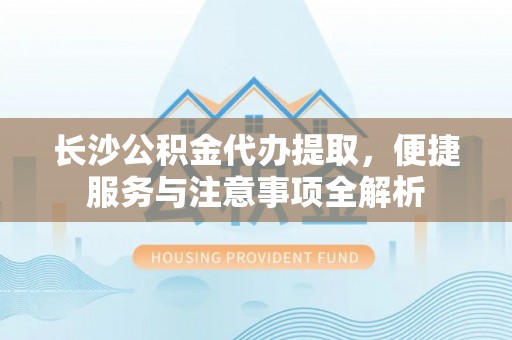 沁源长沙公积金代办提取，便捷服务与注意事项全解析