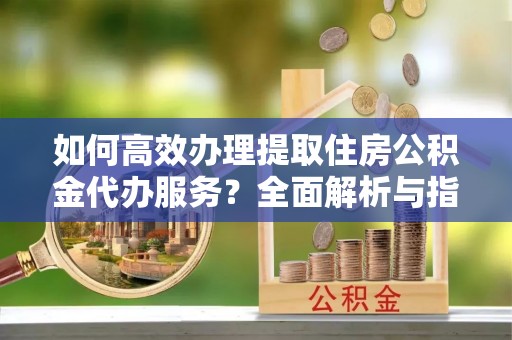 沁源如何高效办理提取住房公积金代办服务？全面解析与指南