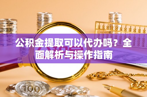 沁源公积金提取可以代办吗？全面解析与操作指南