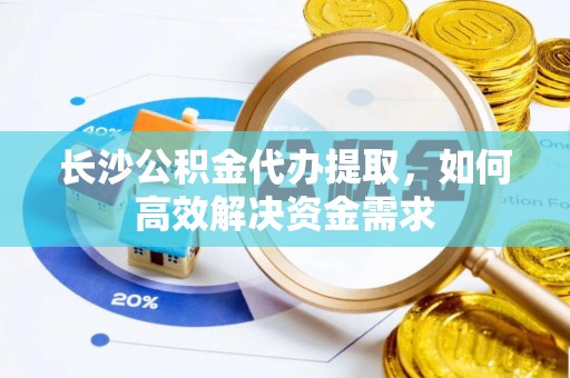 沁源长沙公积金代办提取，如何高效解决资金需求