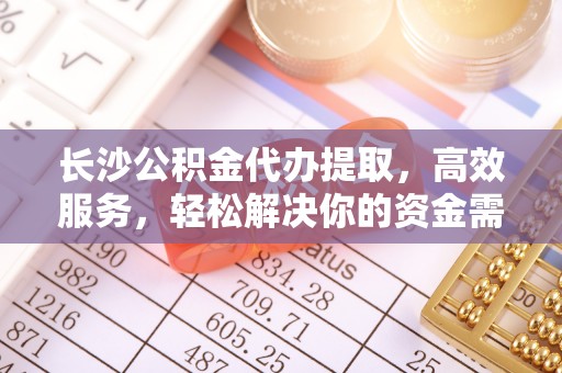 沁源长沙公积金代办提取，高效服务，轻松解决你的资金需求