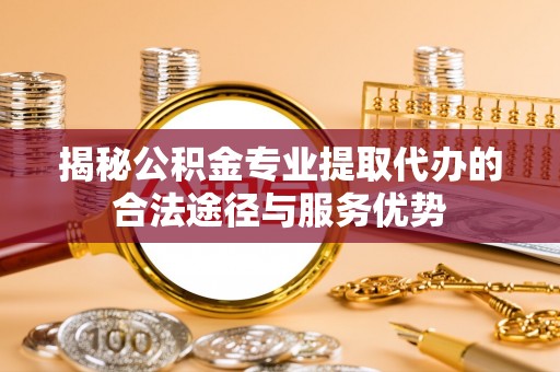 沁源揭秘公积金专业提取代办的合法途径与服务优势