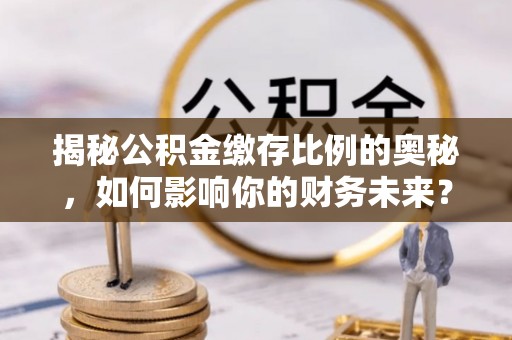沁源揭秘公积金缴存比例的奥秘，如何影响你的财务未来？