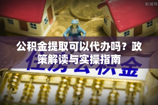 沁源公积金提取可以代办吗？政策解读与实操指南