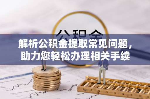 沁源解析公积金提取常见问题，助力您轻松办理相关手续