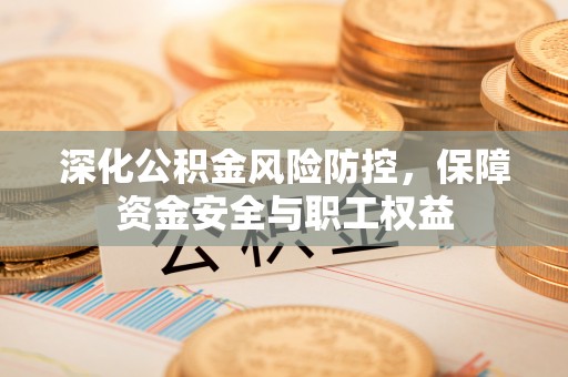 沁源深化公积金风险防控，保障资金安全与职工权益