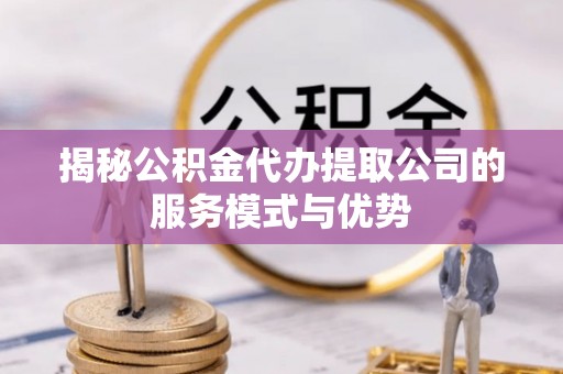 沁源揭秘公积金代办提取公司的服务模式与优势