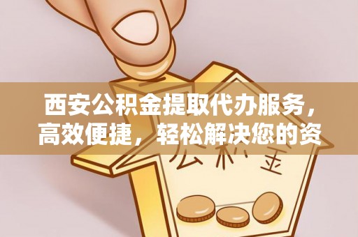 沁源西安公积金提取代办服务，高效便捷，轻松解决您的资金需求