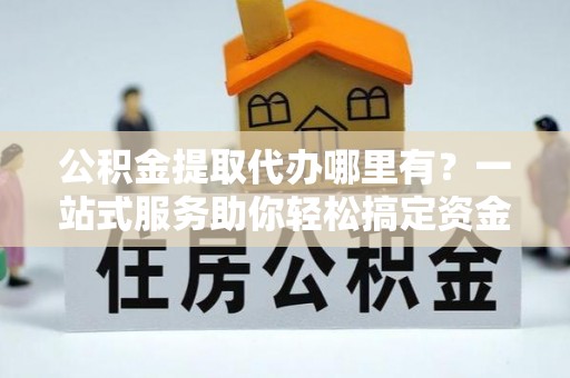 沁源公积金提取代办哪里有？一站式服务助你轻松搞定资金难题