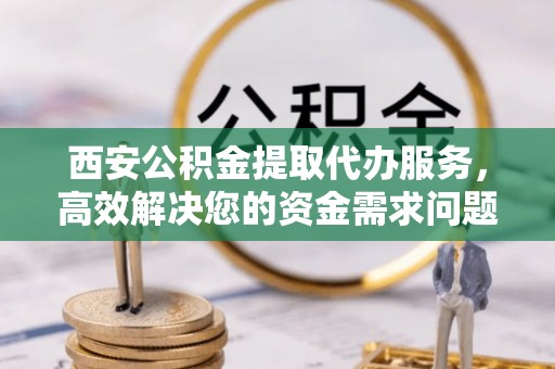 沁源西安公积金提取代办服务，高效解决您的资金需求问题