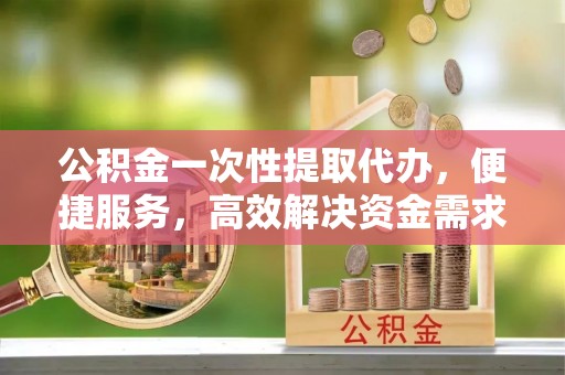 沁源公积金一次性提取代办，便捷服务，高效解决资金需求