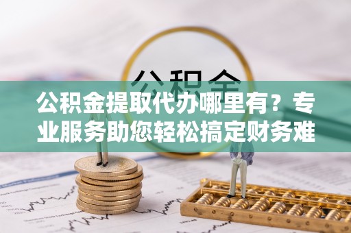 沁源公积金提取代办哪里有？专业服务助您轻松搞定财务难题