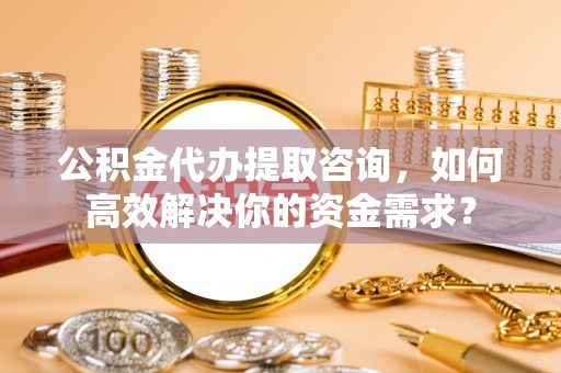 沁源公积金代办提取咨询，如何高效解决你的资金需求？