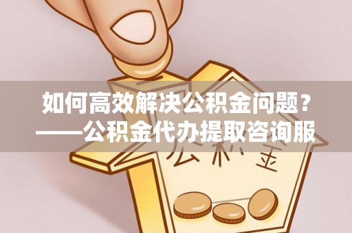 沁源如何高效解决公积金问题？——公积金代办提取咨询服务指南