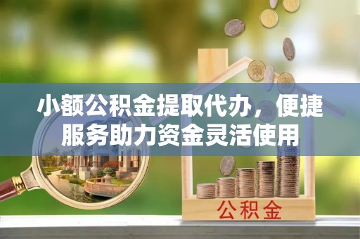 沁源小额公积金提取代办，便捷服务助力资金灵活使用