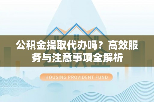 沁源公积金提取代办吗？高效服务与注意事项全解析