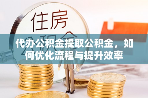 沁源代办公积金提取公积金，如何优化流程与提升效率