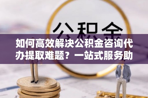 沁源如何高效解决公积金咨询代办提取难题？一站式服务助您轻松搞定