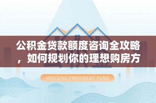 沁源公积金贷款额度咨询全攻略，如何规划你的理想购房方案
