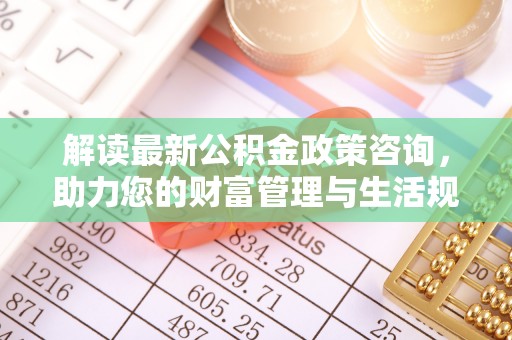 沁源解读最新公积金政策咨询，助力您的财富管理与生活规划