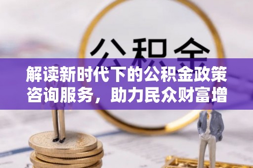 沁源解读新时代下的公积金政策咨询服务，助力民众财富增值与安居梦想