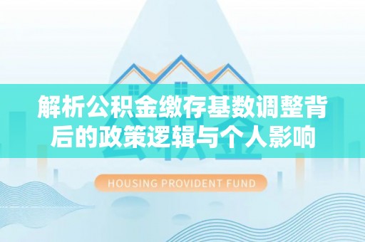沁源解析公积金缴存基数调整背后的政策逻辑与个人影响