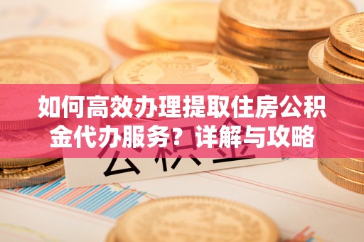 沁源如何高效办理提取住房公积金代办服务？详解与攻略