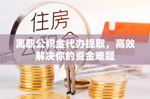 沁源离职公积金代办提取，高效解决你的资金难题