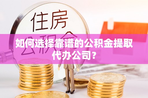 沁源如何选择靠谱的公积金提取代办公司？