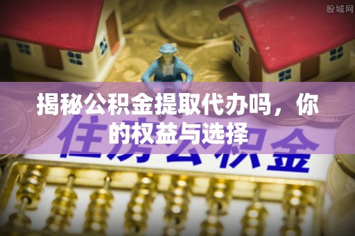 沁源揭秘公积金提取代办吗，你的权益与选择