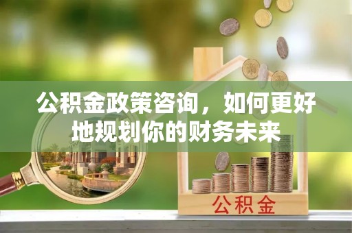 沁源公积金政策咨询，如何更好地规划你的财务未来