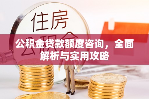 沁源公积金贷款额度咨询，全面解析与实用攻略