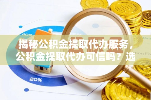 沁源揭秘公积金提取代办服务，公积金提取代办可信吗？选择前你需要知道的真相