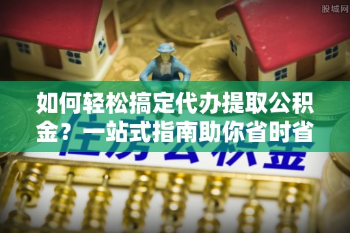 沁源如何轻松搞定代办提取公积金？一站式指南助你省时省心