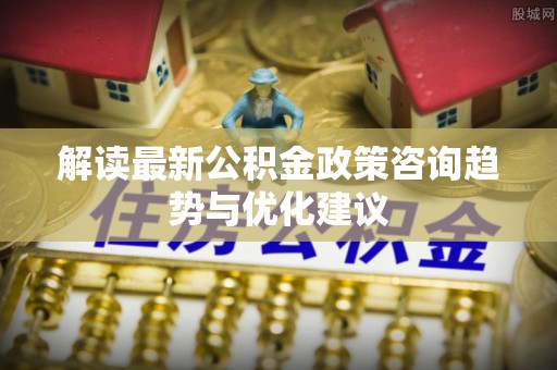 沁源解读最新公积金政策咨询趋势与优化建议
