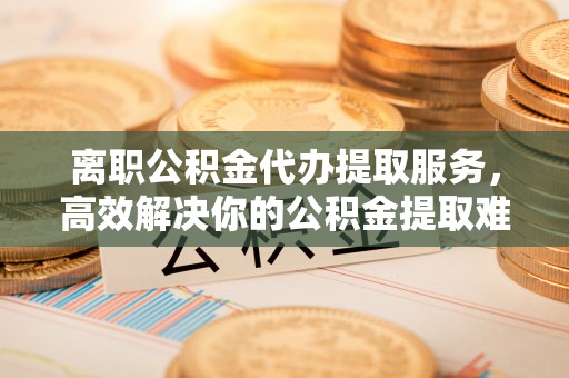 沁源离职公积金代办提取服务，高效解决你的公积金提取难题
