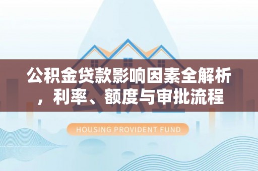 沁源公积金贷款影响因素全解析，利率、额度与审批流程