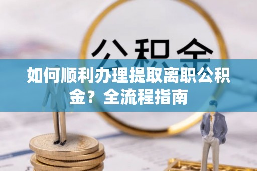 沁源如何顺利办理提取离职公积金？全流程指南