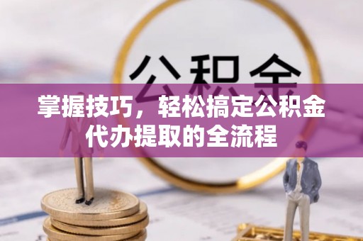 沁源掌握技巧，轻松搞定公积金代办提取的全流程